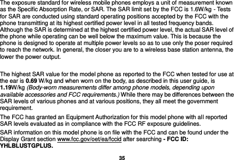   35  The exposure standard for wireless mobile phones employs a unit of measurement known as the Specific Absorption Rate, or SAR. The SAR limit set by the FCC is 1.6W/kg - Tests for SAR are conducted using standard operating positions accepted by the FCC with the phone transmitting at its highest certified power level in all tested frequency bands. Although the SAR is determined at the highest certified power level, the actual SAR level of the phone while operating can be well below the maximum value. This is because the phone is designed to operate at multiple power levels so as to use only the poser required to reach the network. In general, the closer you are to a wireless base station antenna, the lower the power output.  The highest SAR value for the model phone as reported to the FCC when tested for use at the ear is 0.69 W/kg and when worn on the body, as described in this user guide, is 1.19W/kg (Body-worn measurements differ among phone models, depending upon available accessories and FCC requirements.) While there may be differences between the SAR levels of various phones and at various positions, they all meet the government requirement. The FCC has granted an Equipment Authorization for this model phone with all reported SAR levels evaluated as in compliance with the FCC RF exposure guidelines.     SAR information on this model phone is on file with the FCC and can be found under the Display Grant section www.fcc.gov/oet/ea/fccid after searching - FCC ID: YHLBLUSTGPLUS. 