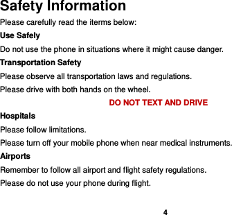    4  Safety Information Please carefully read the iterms below: Use Safely Do not use the phone in situations where it might cause danger. Transportation Safety Please observe all transportation laws and regulations. Please drive with both hands on the wheel.   DO NOT TEXT AND DRIVE Hospitals Please follow limitations. Please turn off your mobile phone when near medical instruments. Airports Remember to follow all airport and flight safety regulations.   Please do not use your phone during flight.  