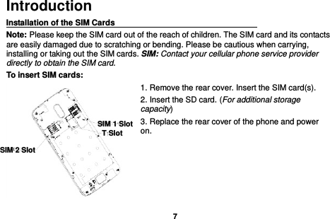    7  Introduction Installation of the SIM Cards                                    Note: Please keep the SIM card out of the reach of children. The SIM card and its contacts are easily damaged due to scratching or bending. Please be cautious when carrying, installing or taking out the SIM cards. SIM: Contact your cellular phone service provider directly to obtain the SIM card. To insert SIM cards: 1. Remove the rear cover. Insert the SIM card(s).   2. Insert the SD card. (For additional storage capacity) 3. Replace the rear cover of the phone and power on.      SIM 2 Slot                SIM 1 Slot                T Slot                