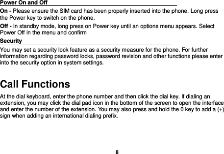    8  Power On and Off                                                                                         On - Please ensure the SIM card has been properly inserted into the phone. Long press the Power key to switch on the phone. Off - In standby mode, long press on Power key until an options menu appears. Select Power Off in the menu and confirm Security                                                      You may set a security lock feature as a security measure for the phone. For further information regarding password locks, password revision and other functions please enter into the security option in system settings. Call Functions                                                      At the dial keyboard, enter the phone number and then click the dial key. If dialing an extension, you may click the dial pad icon in the bottom of the screen to open the interface and enter the number of the extension. You may also press and hold the 0 key to add a (+) sign when adding an international dialing prefix. 