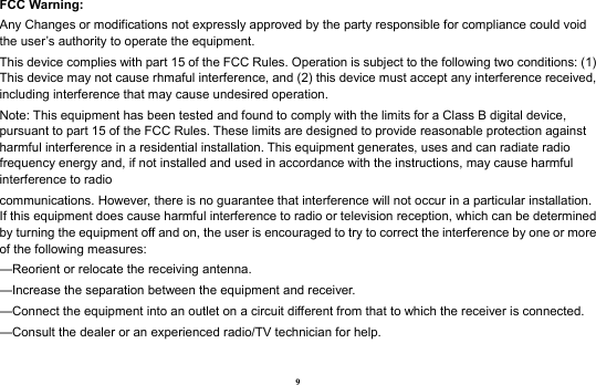 9 FCC Warning: Any Changes or modifications not expressly approved by the party responsible for compliance could void the user’s authority to operate the equipment. This device complies with part 15 of the FCC Rules. Operation is subject to the following two conditions: (1) This device may not cause rhmaful interference, and (2) this device must accept any interference received, including interference that may cause undesired operation. Note: This equipment has been tested and found to comply with the limits for a Class B digital device, pursuant to part 15 of the FCC Rules. These limits are designed to provide reasonable protection against harmful interference in a residential installation. This equipment generates, uses and can radiate radio frequency energy and, if not installed and used in accordance with the instructions, may cause harmful interference to radio communications. However, there is no guarantee that interference will not occur in a particular installation. If this equipment does cause harmful interference to radio or television reception, which can be determined by turning the equipment off and on, the user is encouraged to try to correct the interference by one or more of the following measures: —Reorient or relocate the receiving antenna. —Increase the separation between the equipment and receiver. —Connect the equipment into an outlet on a circuit different from that to which the receiver is connected. —Consult the dealer or an experienced radio/TV technician for help.  
