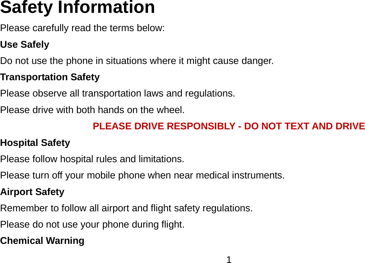   1Safety Information Please carefully read the terms below: Use Safely Do not use the phone in situations where it might cause danger. Transportation Safety Please observe all transportation laws and regulations. Please drive with both hands on the wheel.   PLEASE DRIVE RESPONSIBLY - DO NOT TEXT AND DRIVE Hospital Safety Please follow hospital rules and limitations. Please turn off your mobile phone when near medical instruments. Airport Safety Remember to follow all airport and flight safety regulations.   Please do not use your phone during flight. Chemical Warning 