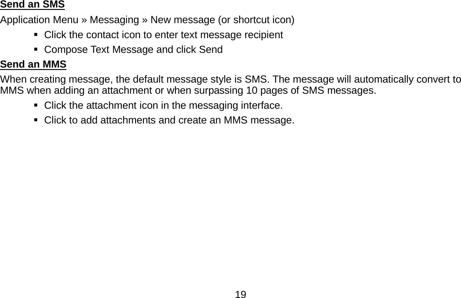   19Send an SMS                                                                                      Application Menu » Messaging » New message (or shortcut icon)      Click the contact icon to enter text message recipient      Compose Text Message and click Send Send an MMS                                                                                      When creating message, the default message style is SMS. The message will automatically convert to MMS when adding an attachment or when surpassing 10 pages of SMS messages.      Click the attachment icon in the messaging interface.    Click to add attachments and create an MMS message. 