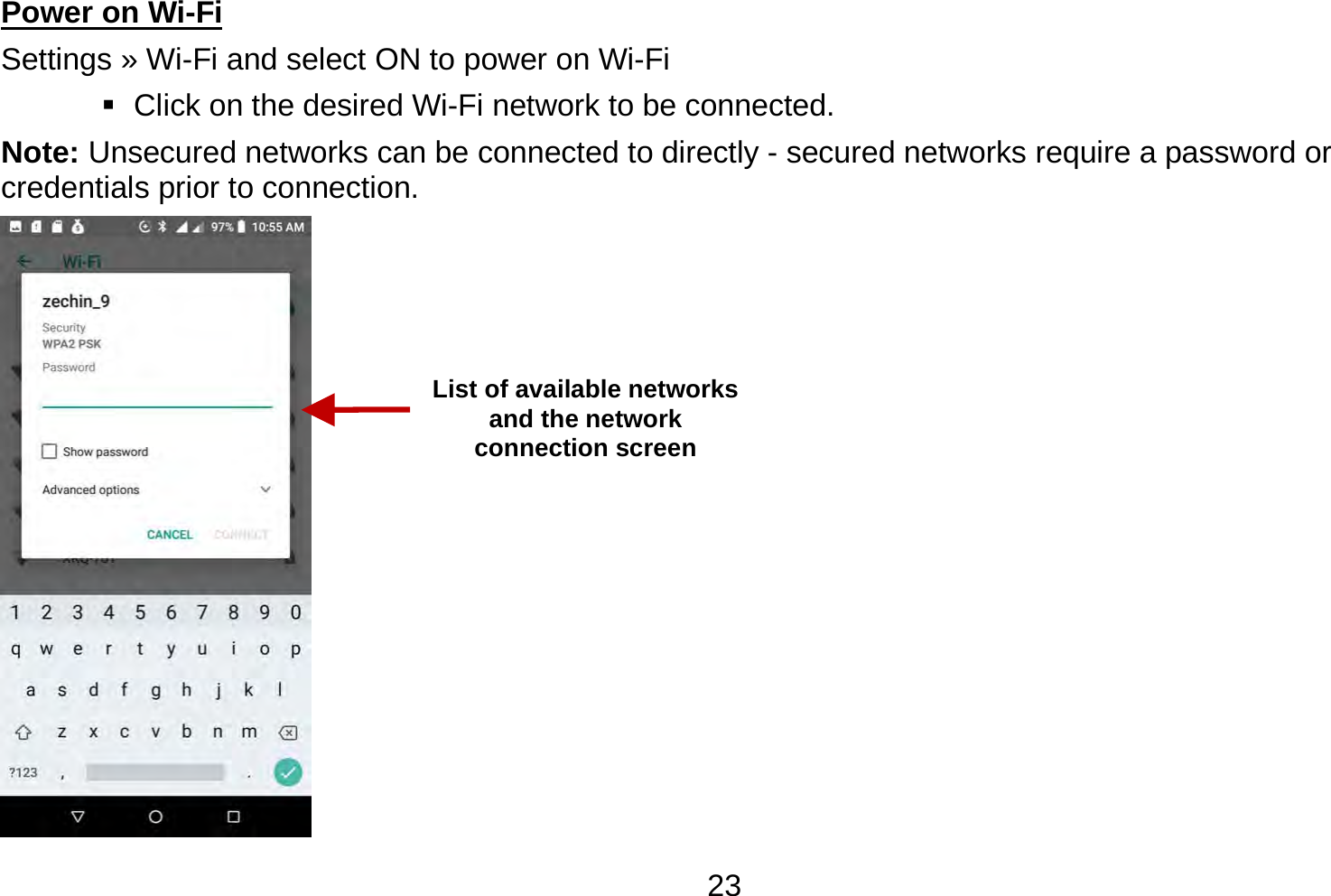   23Power on Wi-Fi                                                                                 Settings » Wi-Fi and select ON to power on Wi-Fi    Click on the desired Wi-Fi network to be connected.                 Note: Unsecured networks can be connected to directly - secured networks require a password or credentials prior to connection.  List of available networks and the network connection screen 