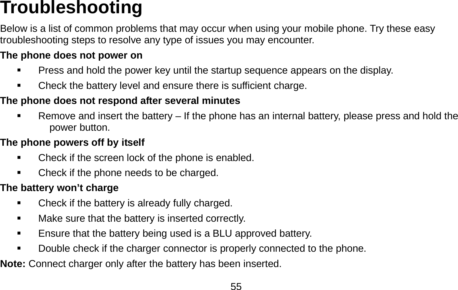   55Troubleshooting Below is a list of common problems that may occur when using your mobile phone. Try these easy troubleshooting steps to resolve any type of issues you may encounter.   The phone does not power on   Press and hold the power key until the startup sequence appears on the display.   Check the battery level and ensure there is sufficient charge. The phone does not respond after several minutes   Remove and insert the battery – If the phone has an internal battery, please press and hold the power button. The phone powers off by itself   Check if the screen lock of the phone is enabled.   Check if the phone needs to be charged. The battery won’t charge   Check if the battery is already fully charged.   Make sure that the battery is inserted correctly.     Ensure that the battery being used is a BLU approved battery.   Double check if the charger connector is properly connected to the phone. Note: Connect charger only after the battery has been inserted. 