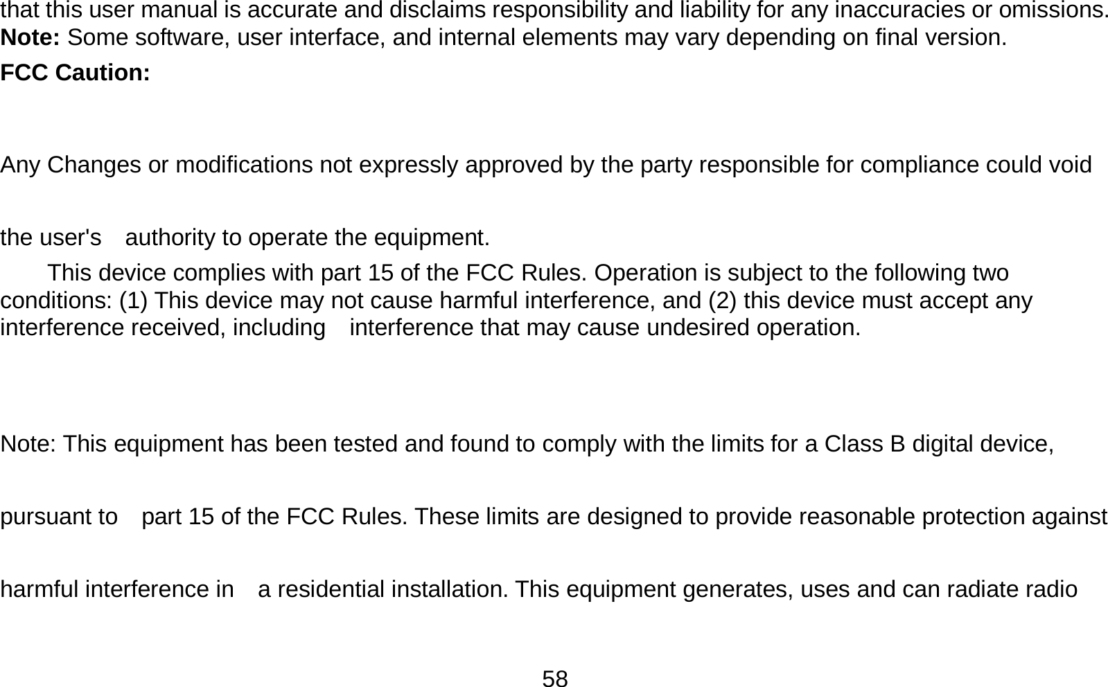   58that this user manual is accurate and disclaims responsibility and liability for any inaccuracies or omissions. Note: Some software, user interface, and internal elements may vary depending on final version.   FCC Caution:  Any Changes or modifications not expressly approved by the party responsible for compliance could void the user&apos;s    authority to operate the equipment.     This device complies with part 15 of the FCC Rules. Operation is subject to the following two conditions: (1) This device may not cause harmful interference, and (2) this device must accept any interference received, including    interference that may cause undesired operation.  Note: This equipment has been tested and found to comply with the limits for a Class B digital device, pursuant to    part 15 of the FCC Rules. These limits are designed to provide reasonable protection against harmful interference in    a residential installation. This equipment generates, uses and can radiate radio 