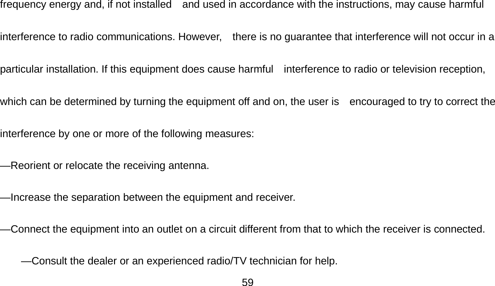   59frequency energy and, if not installed    and used in accordance with the instructions, may cause harmful interference to radio communications. However,    there is no guarantee that interference will not occur in a particular installation. If this equipment does cause harmful    interference to radio or television reception, which can be determined by turning the equipment off and on, the user is    encouraged to try to correct the interference by one or more of the following measures:      —Reorient or relocate the receiving antenna.      —Increase the separation between the equipment and receiver.      —Connect the equipment into an outlet on a circuit different from that to which the receiver is connected.      —Consult the dealer or an experienced radio/TV technician for help. 