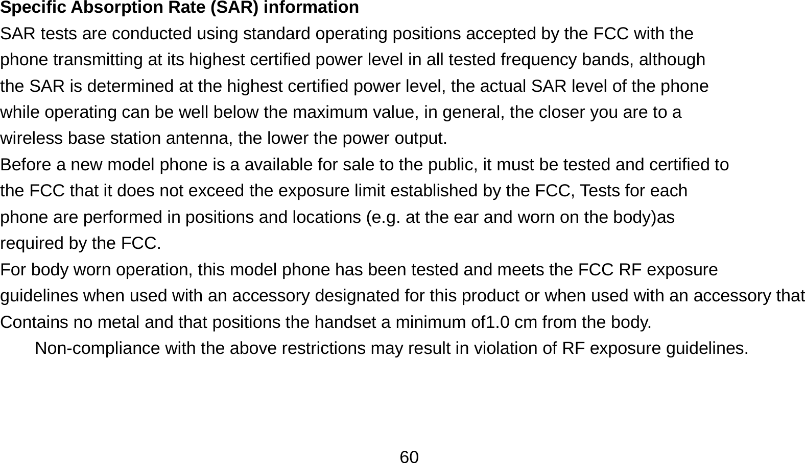   60 Specific Absorption Rate (SAR) information SAR tests are conducted using standard operating positions accepted by the FCC with the phone transmitting at its highest certified power level in all tested frequency bands, although the SAR is determined at the highest certified power level, the actual SAR level of the phone while operating can be well below the maximum value, in general, the closer you are to a wireless base station antenna, the lower the power output. Before a new model phone is a available for sale to the public, it must be tested and certified to the FCC that it does not exceed the exposure limit established by the FCC, Tests for each phone are performed in positions and locations (e.g. at the ear and worn on the body)as required by the FCC. For body worn operation, this model phone has been tested and meets the FCC RF exposure guidelines when used with an accessory designated for this product or when used with an accessory that Contains no metal and that positions the handset a minimum of1.0 cm from the body. Non-compliance with the above restrictions may result in violation of RF exposure guidelines.  