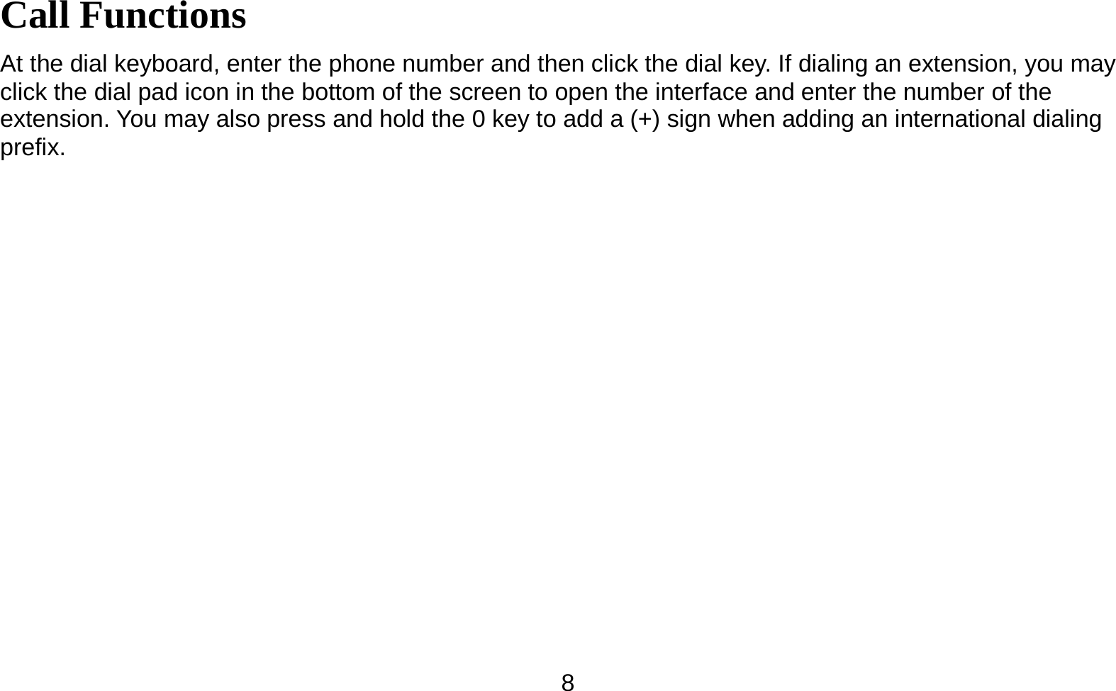   8Call Functions                                        At the dial keyboard, enter the phone number and then click the dial key. If dialing an extension, you may click the dial pad icon in the bottom of the screen to open the interface and enter the number of the extension. You may also press and hold the 0 key to add a (+) sign when adding an international dialing prefix.  