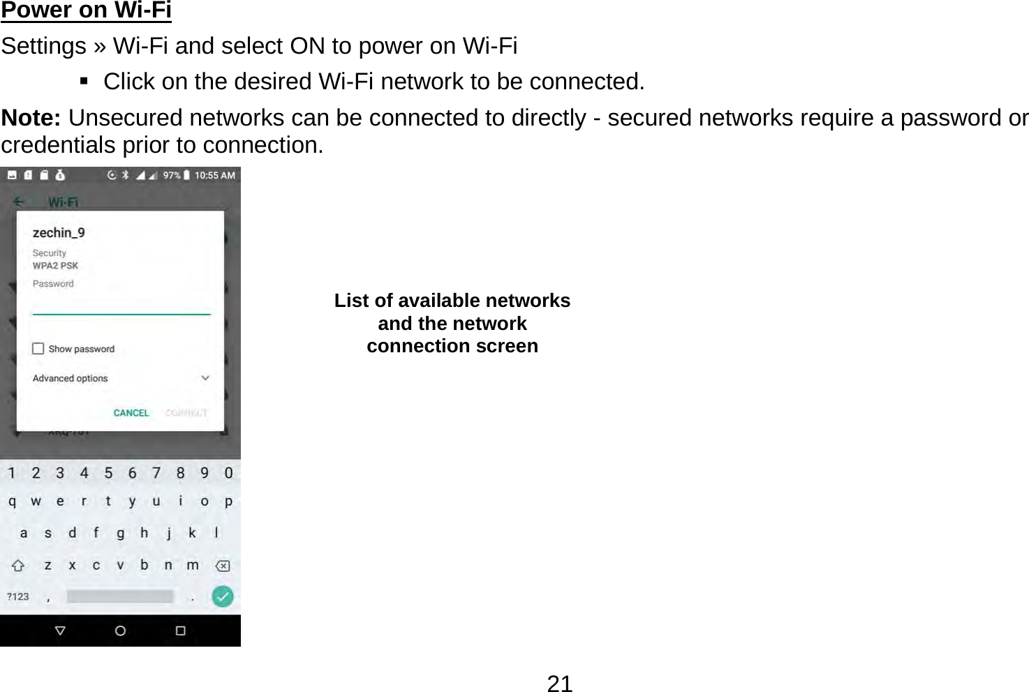   21Power on Wi-Fi                                                                                 Settings » Wi-Fi and select ON to power on Wi-Fi    Click on the desired Wi-Fi network to be connected.                 Note: Unsecured networks can be connected to directly - secured networks require a password or credentials prior to connection.  List of available networks and the network connection screen 