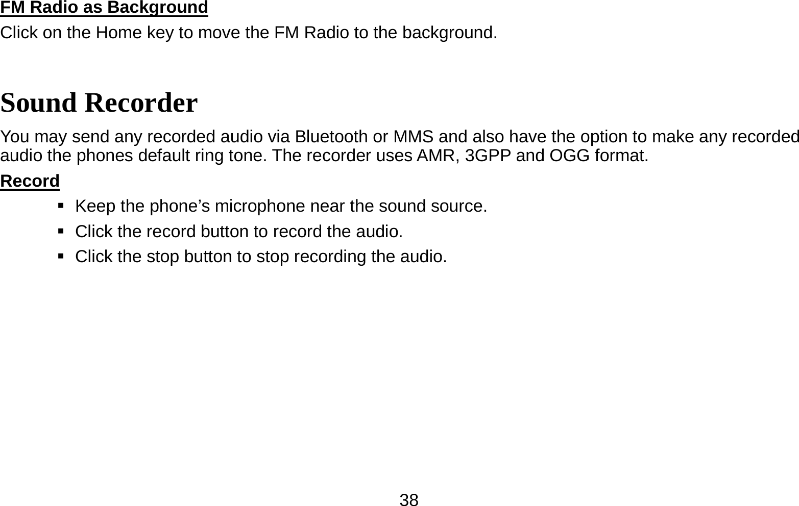   38FM Radio as Background                                                                          Click on the Home key to move the FM Radio to the background. Sound Recorder You may send any recorded audio via Bluetooth or MMS and also have the option to make any recorded audio the phones default ring tone. The recorder uses AMR, 3GPP and OGG format. Record                                                                                               Keep the phone’s microphone near the sound source.    Click the record button to record the audio.    Click the stop button to stop recording the audio. 