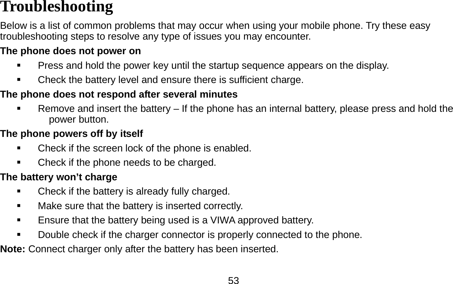   53Troubleshooting Below is a list of common problems that may occur when using your mobile phone. Try these easy troubleshooting steps to resolve any type of issues you may encounter.   The phone does not power on   Press and hold the power key until the startup sequence appears on the display.   Check the battery level and ensure there is sufficient charge. The phone does not respond after several minutes   Remove and insert the battery – If the phone has an internal battery, please press and hold the power button. The phone powers off by itself   Check if the screen lock of the phone is enabled.   Check if the phone needs to be charged. The battery won’t charge   Check if the battery is already fully charged.   Make sure that the battery is inserted correctly.     Ensure that the battery being used is a VIWA approved battery.   Double check if the charger connector is properly connected to the phone. Note: Connect charger only after the battery has been inserted.  