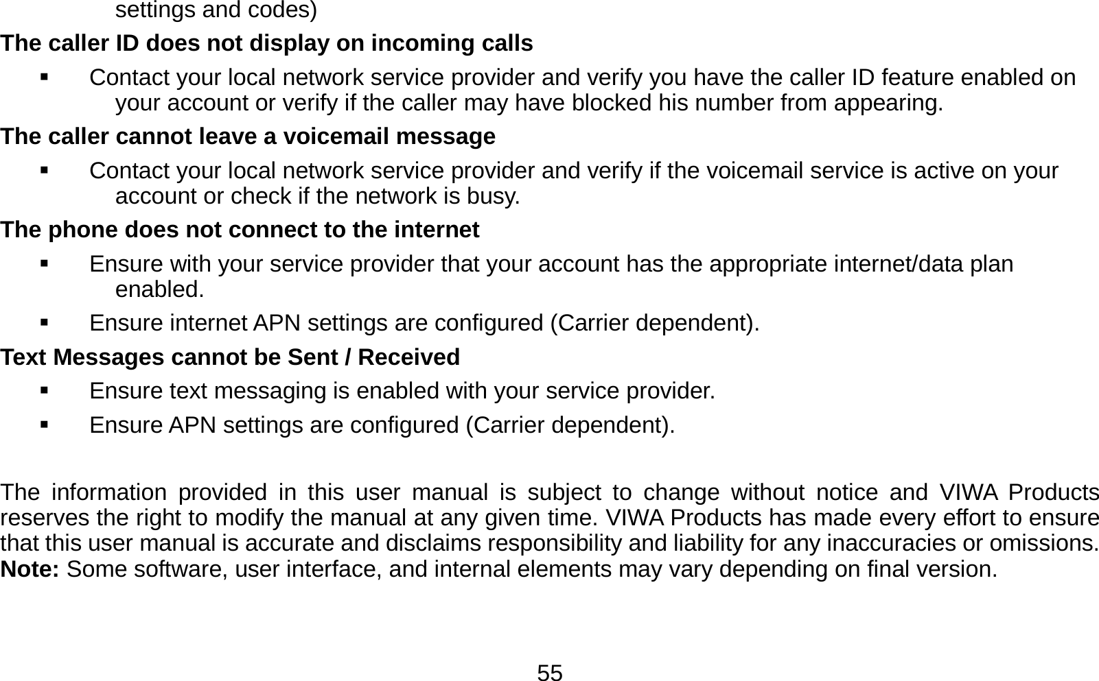   55settings and codes) The caller ID does not display on incoming calls   Contact your local network service provider and verify you have the caller ID feature enabled on your account or verify if the caller may have blocked his number from appearing. The caller cannot leave a voicemail message   Contact your local network service provider and verify if the voicemail service is active on your account or check if the network is busy. The phone does not connect to the internet   Ensure with your service provider that your account has the appropriate internet/data plan enabled.   Ensure internet APN settings are configured (Carrier dependent).   Text Messages cannot be Sent / Received     Ensure text messaging is enabled with your service provider.   Ensure APN settings are configured (Carrier dependent).  The information provided in this user manual is subject to change without notice and VIWA Products reserves the right to modify the manual at any given time. VIWA Products has made every effort to ensure that this user manual is accurate and disclaims responsibility and liability for any inaccuracies or omissions. Note: Some software, user interface, and internal elements may vary depending on final version.   