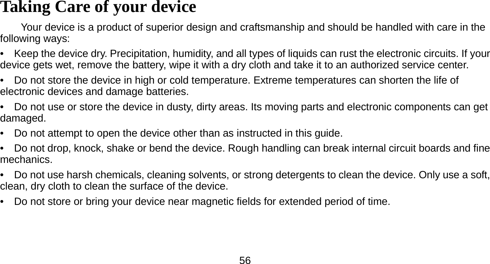   56 Taking Care of your device Your device is a product of superior design and craftsmanship and should be handled with care in the following ways: •    Keep the device dry. Precipitation, humidity, and all types of liquids can rust the electronic circuits. If your device gets wet, remove the battery, wipe it with a dry cloth and take it to an authorized service center. •    Do not store the device in high or cold temperature. Extreme temperatures can shorten the life of electronic devices and damage batteries. •    Do not use or store the device in dusty, dirty areas. Its moving parts and electronic components can get damaged. •    Do not attempt to open the device other than as instructed in this guide. •    Do not drop, knock, shake or bend the device. Rough handling can break internal circuit boards and fine mechanics. •    Do not use harsh chemicals, cleaning solvents, or strong detergents to clean the device. Only use a soft, clean, dry cloth to clean the surface of the device. •    Do not store or bring your device near magnetic fields for extended period of time. 