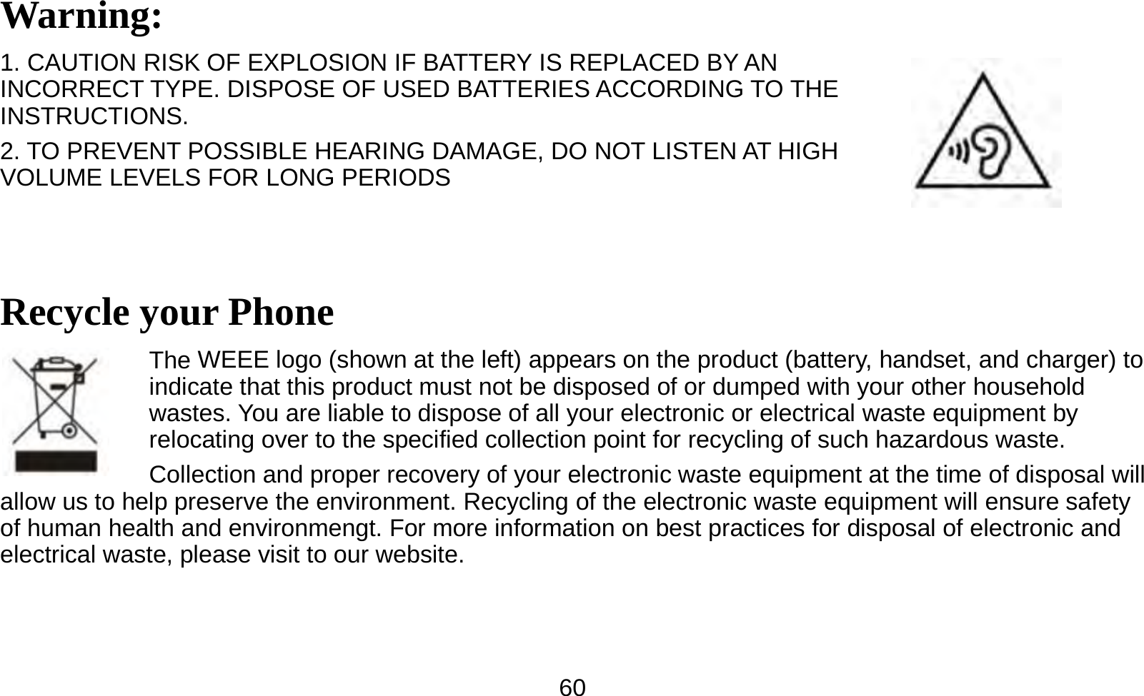  60Warning: 1. CAUTION RISK OF EXPLOSION IF BATTERY IS REPLACED BY AN INCORRECT TYPE. DISPOSE OF USED BATTERIES ACCORDING TO THE INSTRUCTIONS. 2. TO PREVENT POSSIBLE HEARING DAMAGE, DO NOT LISTEN AT HIGH VOLUME LEVELS FOR LONG PERIODS  Recycle your Phone The WEEE logo (shown at the left) appears on the product (battery, handset, and charger) to indicate that this product must not be disposed of or dumped with your other household wastes. You are liable to dispose of all your electronic or electrical waste equipment by relocating over to the specified collection point for recycling of such hazardous waste. Collection and proper recovery of your electronic waste equipment at the time of disposal will allow us to help preserve the environment. Recycling of the electronic waste equipment will ensure safety of human health and environmengt. For more information on best practices for disposal of electronic and electrical waste, please visit to our website. 