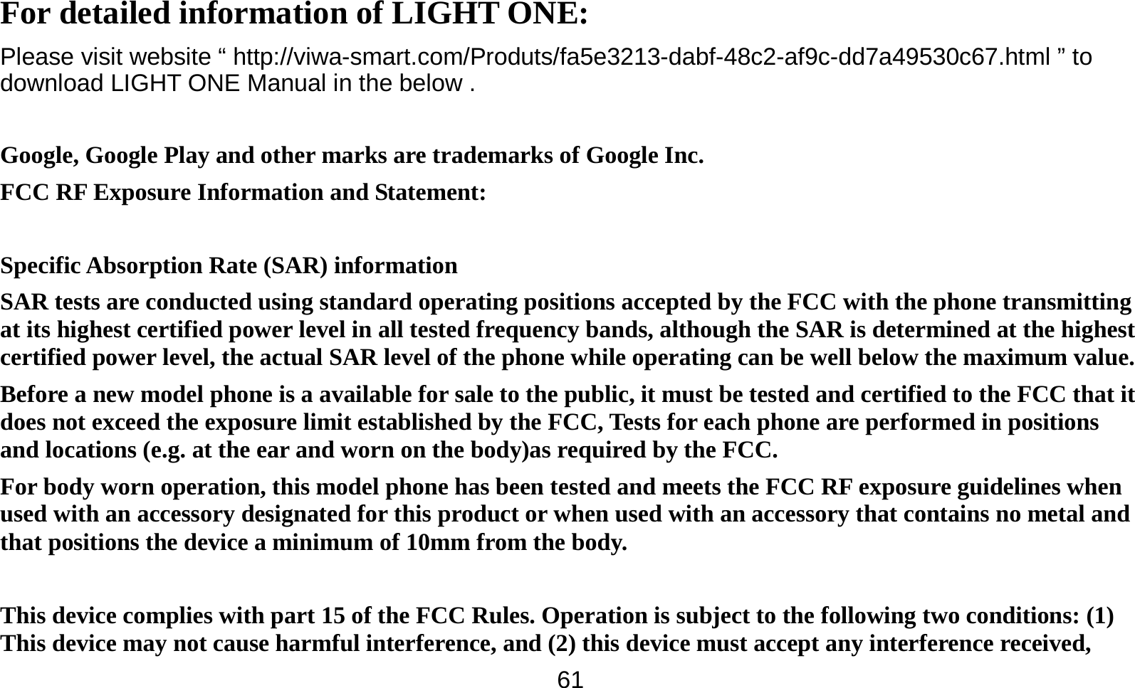   61For detailed information of LIGHT ONE: Please visit website “ http://viwa-smart.com/Produts/fa5e3213-dabf-48c2-af9c-dd7a49530c67.html ” to download LIGHT ONE Manual in the below .  Google, Google Play and other marks are trademarks of Google Inc. FCC RF Exposure Information and Statement:  Specific Absorption Rate (SAR) information SAR tests are conducted using standard operating positions accepted by the FCC with the phone transmitting at its highest certified power level in all tested frequency bands, although the SAR is determined at the highest certified power level, the actual SAR level of the phone while operating can be well below the maximum value. Before a new model phone is a available for sale to the public, it must be tested and certified to the FCC that it does not exceed the exposure limit established by the FCC, Tests for each phone are performed in positions and locations (e.g. at the ear and worn on the body)as required by the FCC. For body worn operation, this model phone has been tested and meets the FCC RF exposure guidelines when used with an accessory designated for this product or when used with an accessory that contains no metal and that positions the device a minimum of 10mm from the body.   This device complies with part 15 of the FCC Rules. Operation is subject to the following two conditions: (1) This device may not cause harmful interference, and (2) this device must accept any interference received, 