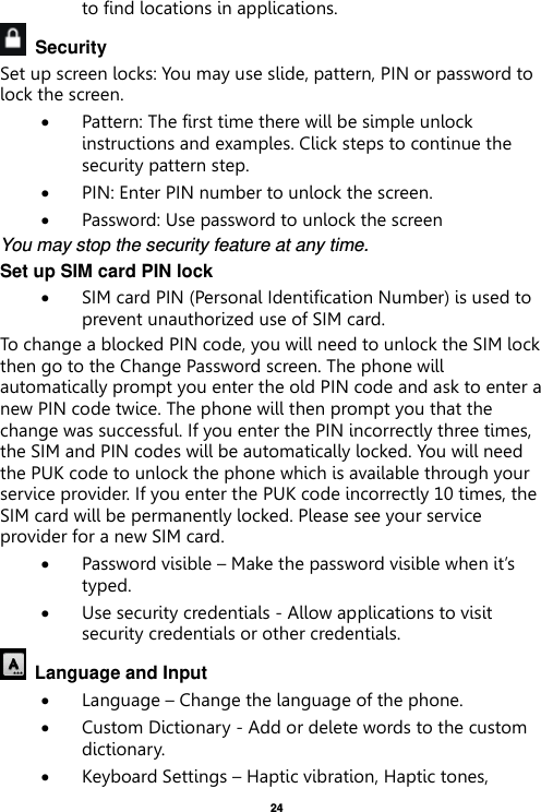   24  to find locations in applications.   Security   Set up screen locks: You may use slide, pattern, PIN or password to lock the screen.    Pattern: The first time there will be simple unlock instructions and examples. Click steps to continue the security pattern step.    PIN: Enter PIN number to unlock the screen.  Password: Use password to unlock the screen You may stop the security feature at any time. Set up SIM card PIN lock  SIM card PIN (Personal Identification Number) is used to prevent unauthorized use of SIM card.   To change a blocked PIN code, you will need to unlock the SIM lock then go to the Change Password screen. The phone will automatically prompt you enter the old PIN code and ask to enter a new PIN code twice. The phone will then prompt you that the change was successful. If you enter the PIN incorrectly three times, the SIM and PIN codes will be automatically locked. You will need the PUK code to unlock the phone which is available through your service provider. If you enter the PUK code incorrectly 10 times, the SIM card will be permanently locked. Please see your service provider for a new SIM card.  Password visible – Make the password visible when it’s typed.  Use security credentials - Allow applications to visit security credentials or other credentials.   Language and Input    Language – Change the language of the phone.    Custom Dictionary - Add or delete words to the custom dictionary.  Keyboard Settings – Haptic vibration, Haptic tones, 