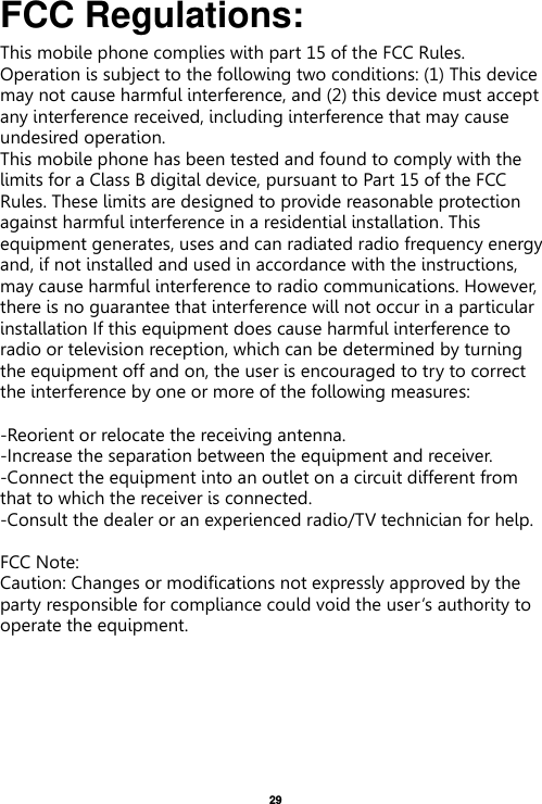   29  FCC Regulations: This mobile phone complies with part 15 of the FCC Rules. Operation is subject to the following two conditions: (1) This device may not cause harmful interference, and (2) this device must accept any interference received, including interference that may cause undesired operation. This mobile phone has been tested and found to comply with the limits for a Class B digital device, pursuant to Part 15 of the FCC Rules. These limits are designed to provide reasonable protection against harmful interference in a residential installation. This equipment generates, uses and can radiated radio frequency energy and, if not installed and used in accordance with the instructions, may cause harmful interference to radio communications. However, there is no guarantee that interference will not occur in a particular installation If this equipment does cause harmful interference to radio or television reception, which can be determined by turning the equipment off and on, the user is encouraged to try to correct the interference by one or more of the following measures:  -Reorient or relocate the receiving antenna. -Increase the separation between the equipment and receiver. -Connect the equipment into an outlet on a circuit different from that to which the receiver is connected. -Consult the dealer or an experienced radio/TV technician for help.  FCC Note: Caution: Changes or modifications not expressly approved by the party responsible for compliance could void the user‘s authority to operate the equipment. 