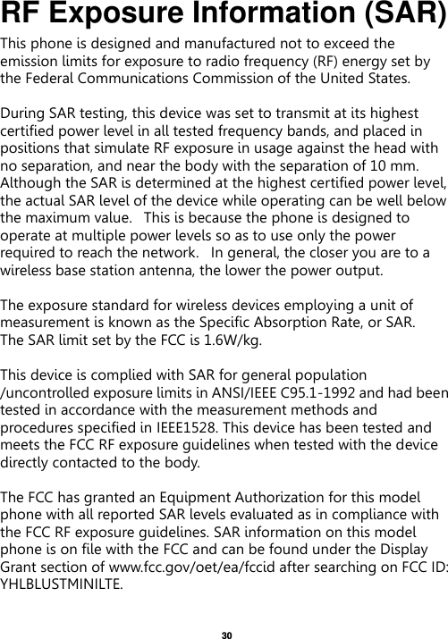   30  RF Exposure Information (SAR) This phone is designed and manufactured not to exceed the emission limits for exposure to radio frequency (RF) energy set by the Federal Communications Commission of the United States.    During SAR testing, this device was set to transmit at its highest certified power level in all tested frequency bands, and placed in positions that simulate RF exposure in usage against the head with no separation, and near the body with the separation of 10 mm. Although the SAR is determined at the highest certified power level, the actual SAR level of the device while operating can be well below the maximum value.   This is because the phone is designed to operate at multiple power levels so as to use only the power required to reach the network.   In general, the closer you are to a wireless base station antenna, the lower the power output.  The exposure standard for wireless devices employing a unit of measurement is known as the Specific Absorption Rate, or SAR.  The SAR limit set by the FCC is 1.6W/kg.   This device is complied with SAR for general population /uncontrolled exposure limits in ANSI/IEEE C95.1-1992 and had been tested in accordance with the measurement methods and procedures specified in IEEE1528. This device has been tested and meets the FCC RF exposure guidelines when tested with the device directly contacted to the body.    The FCC has granted an Equipment Authorization for this model phone with all reported SAR levels evaluated as in compliance with the FCC RF exposure guidelines. SAR information on this model phone is on file with the FCC and can be found under the Display Grant section of www.fcc.gov/oet/ea/fccid after searching on FCC ID: YHLBLUSTMINILTE.  