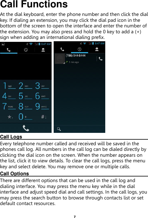    7  Call Functions                     At the dial keyboard, enter the phone number and then click the dial key. If dialing an extension, you may click the dial pad icon in the bottom of the screen to open the interface and enter the number of the extension. You may also press and hold the 0 key to add a (+) sign when adding an international dialing prefix.    Call Logs                                                                                                                     Every telephone number called and received will be saved in the phones call log. All numbers in the call log can be dialed directly by clicking the dial icon on the screen. When the number appears on the list, click it to view details. To clear the call logs, press the menu key and select delete. You may remove one or multiple calls.     Call Options                                                                                                               There are different options that can be used in the call log and dialing interface. You may press the menu key while in the dial interface and adjust speed dial and call settings. In the call logs, you may press the search button to browse through contacts list or set default contact resources.   