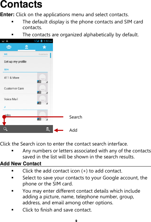    9  Contacts Enter: Click on the applications menu and select contacts.  The default display is the phone contacts and SIM card contacts.  The contacts are organized alphabetically by default.   Click the Search icon to enter the contact search interface.    Any numbers or letters associated with any of the contacts saved in the list will be shown in the search results. Add New Contact                                                                                                        Click the add contact icon (+) to add contact.    Select to save your contacts to your Google account, the phone or the SIM card.  You may enter different contact details which include adding a picture, name, telephone number, group, address, and email among other options.  Click to finish and save contact. Add Contact Search 