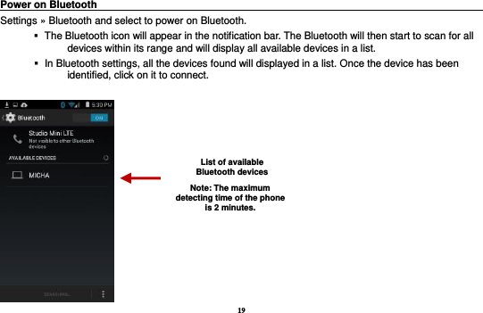 19 Power on Bluetooth                                                                                 Settings » Bluetooth and select to power on Bluetooth.    The Bluetooth icon will appear in the notification bar. The Bluetooth will then start to scan for all devices within its range and will display all available devices in a list.    In Bluetooth settings, all the devices found will displayed in a list. Once the device has been identified, click on it to connect.     List of available Bluetooth devices Note: The maximum detecting time of the phone is 2 minutes. 