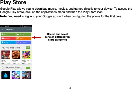 25 Play Store Google Play allows you to download music, movies, and games directly to your device. To access the Google Play Store, click on the applications menu and then the Play Store icon.   Note: You need to log in to your Google account when configuring the phone for the first time.     Search and select between different Play Store categories 