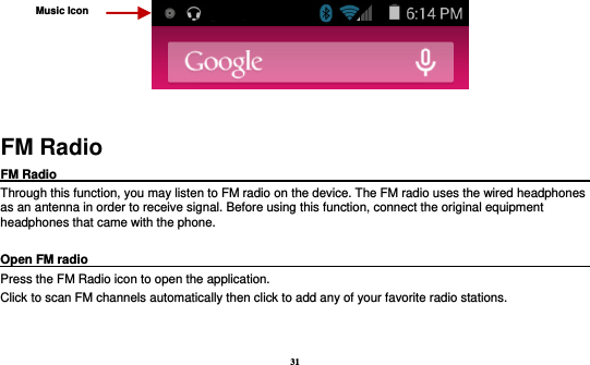 31          FM Radio FM Radio                                                                                                Through this function, you may listen to FM radio on the device. The FM radio uses the wired headphones as an antenna in order to receive signal. Before using this function, connect the original equipment headphones that came with the phone.  Open FM radio                                                                                                                                                           Press the FM Radio icon to open the application. Click to scan FM channels automatically then click to add any of your favorite radio stations. Music Icon 