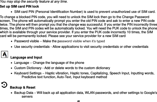 40 You may stop the security feature at any time. Set up SIM card PIN lock    SIM card PIN (Personal Identification Number) is used to prevent unauthorized use of SIM card.   To change a blocked PIN code, you will need to unlock the SIM lock then go to the Change Password screen. The phone will automatically prompt you enter the old PIN code and ask to enter a new PIN code twice. The phone will then prompt you that the change was successful. If you enter the PIN incorrectly three times, the SIM and PIN codes will be automatically locked. You will need the PUK code to unlock the phone which is available through your service provider. If you enter the PUK code incorrectly 10 times, the SIM card will be permanently locked. Please see your service provider for a new SIM card    Password visible – Make the password visible when it’s typed    Use security credentials - Allow applications to visit security credentials or other credentials  Language and Input      Language – Change the language of the phone    Custom Dictionary - Add or delete words to the custom dictionary    Keyboard Settings – Haptic vibration, Haptic tones, Capitalizing, Speech Input, Inputting words, Predictive text function, Auto-Text, Input keyboard method     Backup &amp; Reset        Backup Data – Will back up all application data, WLAN passwords, and other settings to Google&apos;s servers 