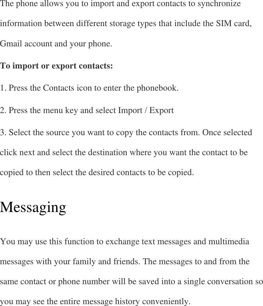 The phone allows you to import and export contacts to synchronize information between different storage types that include the SIM card, Gmail account and your phone. To import or export contacts: 1. Press the Contacts icon to enter the phonebook. 2. Press the menu key and select Import / Export 3. Select the source you want to copy the contacts from. Once selected click next and select the destination where you want the contact to be copied to then select the desired contacts to be copied.   Messaging   You may use this function to exchange text messages and multimedia messages with your family and friends. The messages to and from the same contact or phone number will be saved into a single conversation so you may see the entire message history conveniently.   