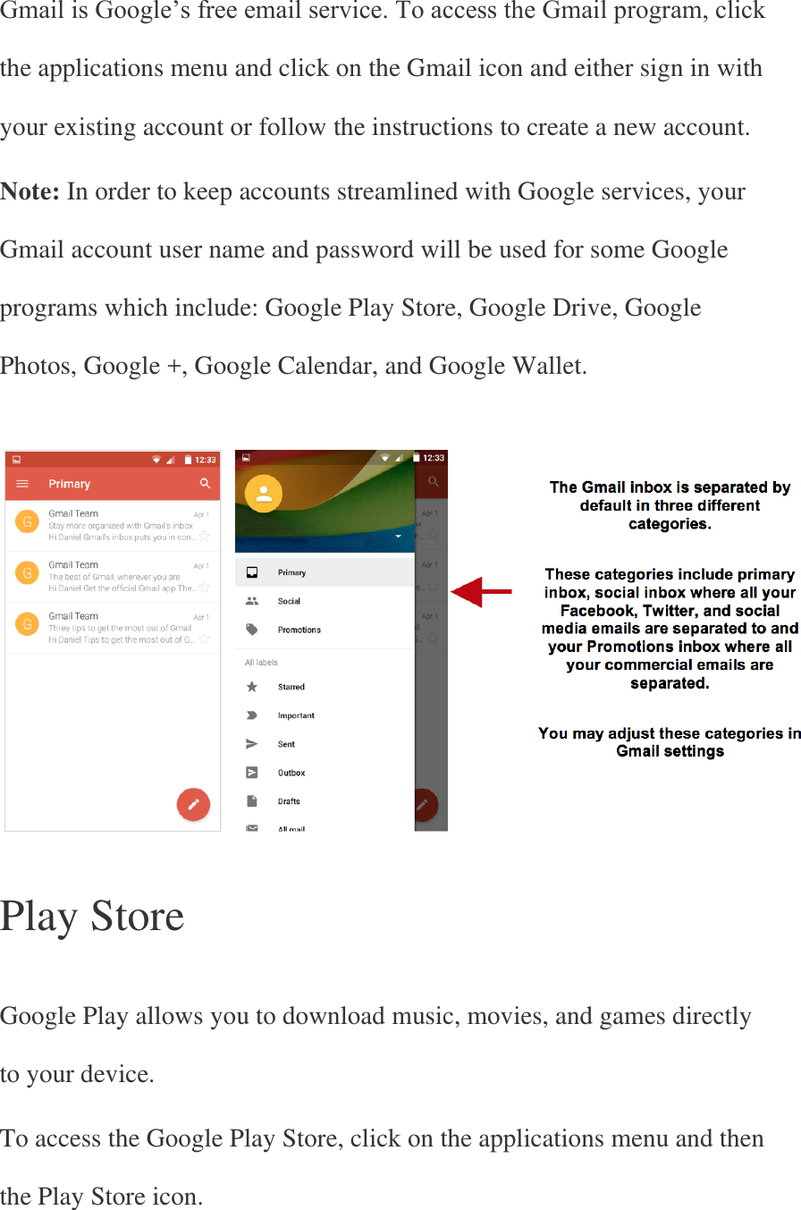 Gmail is Google’s free email service. To access the Gmail program, click the applications menu and click on the Gmail icon and either sign in with your existing account or follow the instructions to create a new account. Note: In order to keep accounts streamlined with Google services, your Gmail account user name and password will be used for some Google programs which include: Google Play Store, Google Drive, Google Photos, Google +, Google Calendar, and Google Wallet.      Play Store   Google Play allows you to download music, movies, and games directly to your device. To access the Google Play Store, click on the applications menu and then the Play Store icon. 