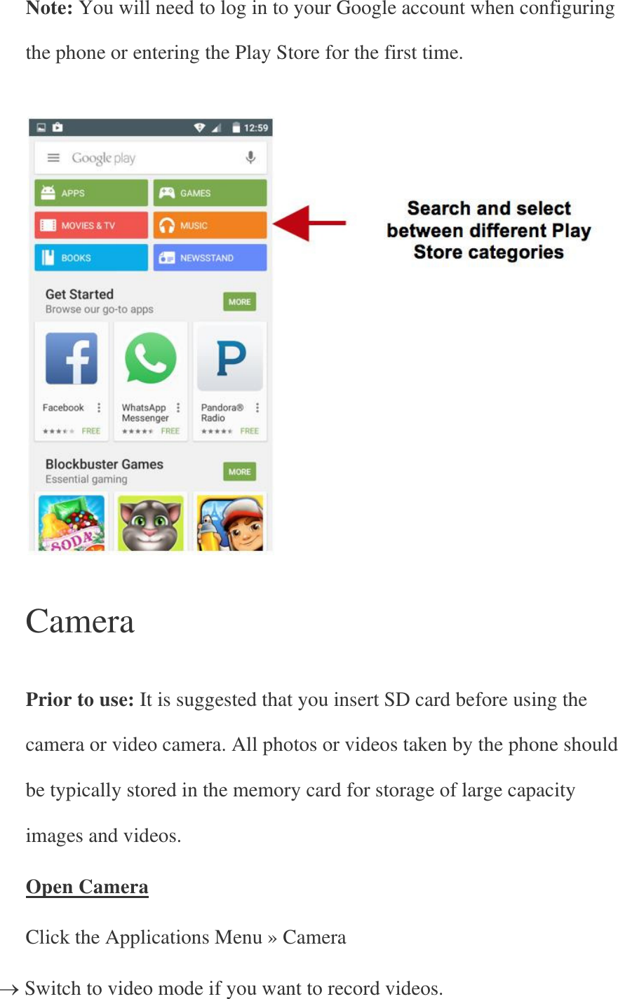 Note: You will need to log in to your Google account when configuring the phone or entering the Play Store for the first time.      Camera   Prior to use: It is suggested that you insert SD card before using the camera or video camera. All photos or videos taken by the phone should be typically stored in the memory card for storage of large capacity images and videos. Open Camera Click the Applications Menu » Camera  Switch to video mode if you want to record videos. 