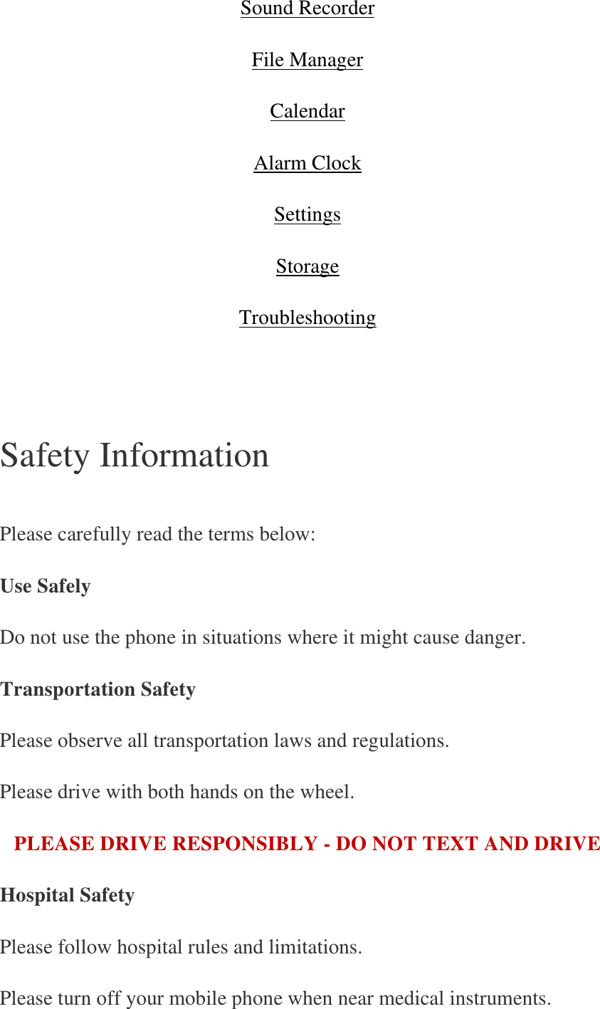 Sound Recorder File Manager Calendar Alarm Clock Settings Storage Troubleshooting       Safety Information   Please carefully read the terms below: Use Safely Do not use the phone in situations where it might cause danger. Transportation Safety Please observe all transportation laws and regulations. Please drive with both hands on the wheel. PLEASE DRIVE RESPONSIBLY - DO NOT TEXT AND DRIVE Hospital Safety Please follow hospital rules and limitations. Please turn off your mobile phone when near medical instruments. 