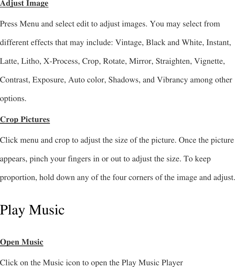 Adjust Image Press Menu and select edit to adjust images. You may select from different effects that may include: Vintage, Black and White, Instant, Latte, Litho, X-Process, Crop, Rotate, Mirror, Straighten, Vignette, Contrast, Exposure, Auto color, Shadows, and Vibrancy among other options. Crop Pictures Click menu and crop to adjust the size of the picture. Once the picture appears, pinch your fingers in or out to adjust the size. To keep proportion, hold down any of the four corners of the image and adjust.   Play Music   Open Music Click on the Music icon to open the Play Music Player   
