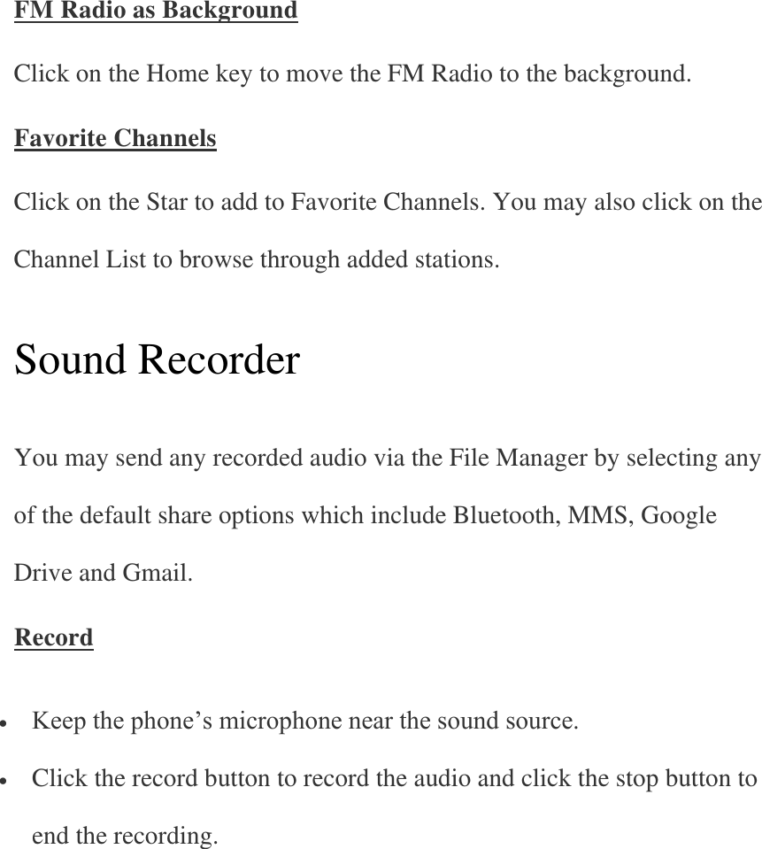 FM Radio as Background Click on the Home key to move the FM Radio to the background. Favorite Channels Click on the Star to add to Favorite Channels. You may also click on the Channel List to browse through added stations.   Sound Recorder   You may send any recorded audio via the File Manager by selecting any of the default share options which include Bluetooth, MMS, Google Drive and Gmail. Record  Keep the phone’s microphone near the sound source.  Click the record button to record the audio and click the stop button to end the recording.   