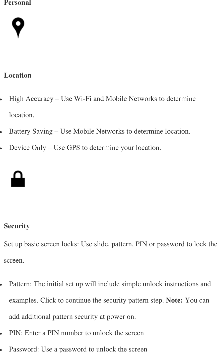 Personal      Location  High Accuracy – Use Wi-Fi and Mobile Networks to determine location.  Battery Saving – Use Mobile Networks to determine location.  Device Only – Use GPS to determine your location.      Security Set up basic screen locks: Use slide, pattern, PIN or password to lock the screen.  Pattern: The initial set up will include simple unlock instructions and examples. Click to continue the security pattern step. Note: You can add additional pattern security at power on.  PIN: Enter a PIN number to unlock the screen  Password: Use a password to unlock the screen 