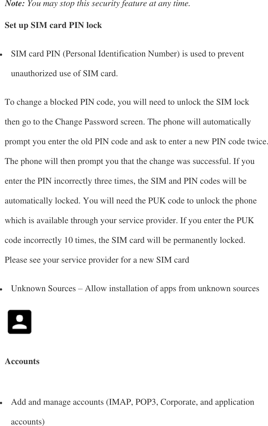 Note: You may stop this security feature at any time. Set up SIM card PIN lock  SIM card PIN (Personal Identification Number) is used to prevent unauthorized use of SIM card. To change a blocked PIN code, you will need to unlock the SIM lock then go to the Change Password screen. The phone will automatically prompt you enter the old PIN code and ask to enter a new PIN code twice. The phone will then prompt you that the change was successful. If you enter the PIN incorrectly three times, the SIM and PIN codes will be automatically locked. You will need the PUK code to unlock the phone which is available through your service provider. If you enter the PUK code incorrectly 10 times, the SIM card will be permanently locked. Please see your service provider for a new SIM card  Unknown Sources – Allow installation of apps from unknown sources    Accounts    Add and manage accounts (IMAP, POP3, Corporate, and application accounts) 