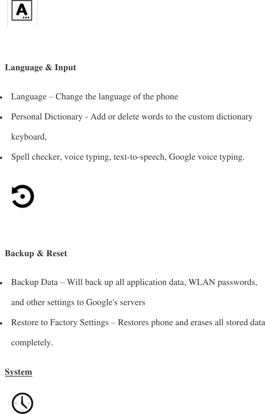      Language &amp; Input  Language – Change the language of the phone  Personal Dictionary - Add or delete words to the custom dictionary keyboard,  Spell checker, voice typing, text-to-speech, Google voice typing.      Backup &amp; Reset  Backup Data – Will back up all application data, WLAN passwords, and other settings to Google&apos;s servers  Restore to Factory Settings – Restores phone and erases all stored data completely. System    