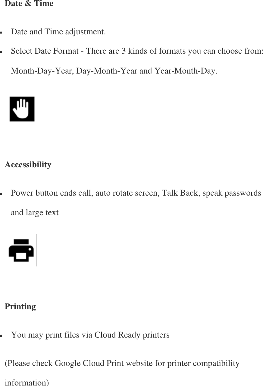   Date &amp; Time  Date and Time adjustment.  Select Date Format - There are 3 kinds of formats you can choose from: Month-Day-Year, Day-Month-Year and Year-Month-Day.      Accessibility  Power button ends call, auto rotate screen, Talk Back, speak passwords and large text      Printing  You may print files via Cloud Ready printers (Please check Google Cloud Print website for printer compatibility information) 