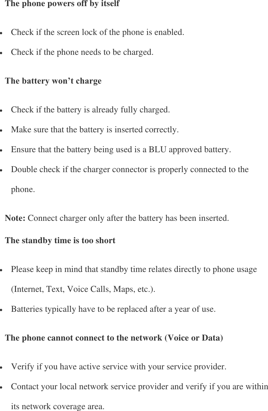 The phone powers off by itself  Check if the screen lock of the phone is enabled.  Check if the phone needs to be charged. The battery won’t charge  Check if the battery is already fully charged.  Make sure that the battery is inserted correctly.  Ensure that the battery being used is a BLU approved battery.  Double check if the charger connector is properly connected to the phone. Note: Connect charger only after the battery has been inserted. The standby time is too short  Please keep in mind that standby time relates directly to phone usage (Internet, Text, Voice Calls, Maps, etc.).  Batteries typically have to be replaced after a year of use. The phone cannot connect to the network (Voice or Data)  Verify if you have active service with your service provider.  Contact your local network service provider and verify if you are within its network coverage area. 