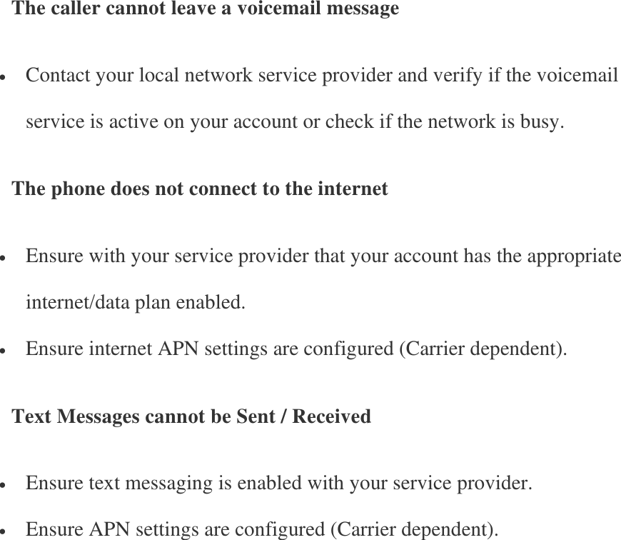 The caller cannot leave a voicemail message  Contact your local network service provider and verify if the voicemail service is active on your account or check if the network is busy. The phone does not connect to the internet  Ensure with your service provider that your account has the appropriate internet/data plan enabled.  Ensure internet APN settings are configured (Carrier dependent). Text Messages cannot be Sent / Received  Ensure text messaging is enabled with your service provider.  Ensure APN settings are configured (Carrier dependent).    