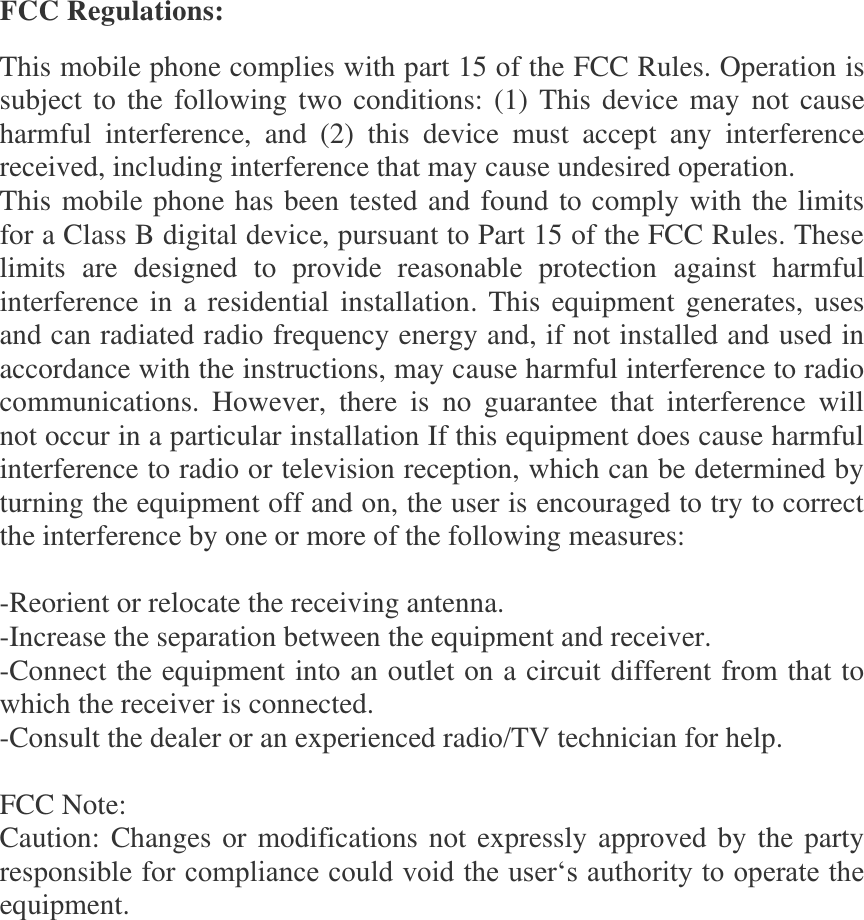 FCC Regulations: This mobile phone complies with part 15 of the FCC Rules. Operation is subject to the following two conditions: (1) This device may not cause harmful  interference,  and  (2)  this  device  must  accept  any  interference received, including interference that may cause undesired operation. This mobile phone has been tested and found to comply with the limits for a Class B digital device, pursuant to Part 15 of the FCC Rules. These limits  are  designed  to  provide  reasonable  protection  against  harmful interference in a residential installation. This equipment generates, uses and can radiated radio frequency energy and, if not installed and used in accordance with the instructions, may cause harmful interference to radio communications.  However,  there  is  no  guarantee  that  interference  will not occur in a particular installation If this equipment does cause harmful interference to radio or television reception, which can be determined by turning the equipment off and on, the user is encouraged to try to correct the interference by one or more of the following measures:  -Reorient or relocate the receiving antenna. -Increase the separation between the equipment and receiver. -Connect the equipment into an outlet on a circuit different from that to which the receiver is connected. -Consult the dealer or an experienced radio/TV technician for help.  FCC Note: Caution: Changes or modifications not expressly approved by the party responsible for compliance could void the user‘s authority to operate the equipment. 