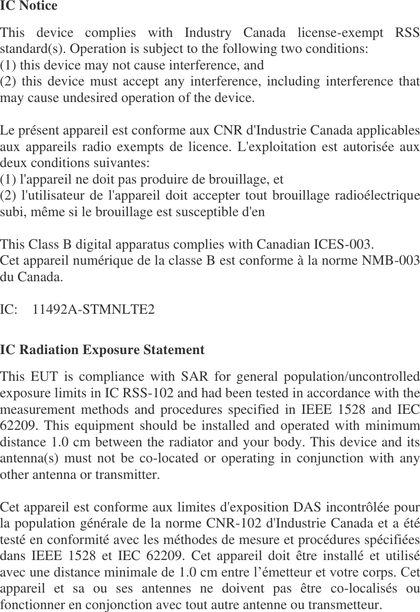 IC Notice This  device  complies  with  Industry  Canada  license-exempt  RSS standard(s). Operation is subject to the following two conditions:   (1) this device may not cause interference, and   (2) this device must accept any interference, including interference that may cause undesired operation of the device.  Le présent appareil est conforme aux CNR d&apos;Industrie Canada applicables aux appareils radio exempts de  licence. L&apos;exploitation est autorisée aux deux conditions suivantes:   (1) l&apos;appareil ne doit pas produire de brouillage, et   (2) l&apos;utilisateur de l&apos;appareil doit accepter tout brouillage radioélectrique subi, même si le brouillage est susceptible d&apos;en  This Class B digital apparatus complies with Canadian ICES-003. Cet appareil numérique de la classe B est conforme à la norme NMB-003 du Canada.  IC:    11492A-STMNLTE2  IC Radiation Exposure Statement This  EUT  is  compliance  with  SAR  for  general  population/uncontrolled exposure limits in IC RSS-102 and had been tested in accordance with the measurement methods  and procedures  specified in  IEEE 1528 and  IEC 62209. This equipment should be installed and operated with minimum distance 1.0 cm between the radiator and your body. This device and its antenna(s) must not be co-located or operating in conjunction with any other antenna or transmitter.  Cet appareil est conforme aux limites d&apos;exposition DAS incontrôlée pour la population générale de la norme CNR-102 d&apos;Industrie Canada et a été testé en conformité avec les méthodes de mesure et procédures spécifiées dans  IEEE  1528  et  IEC  62209.  Cet  appareil  doit  être  installé  et  utilisé avec une distance minimale de 1.0 cm entre l’émetteur et votre corps. Cet appareil  et  sa  ou  ses  antennes  ne  doivent  pas  être  co-localisés  ou fonctionner en conjonction avec tout autre antenne ou transmetteur.  