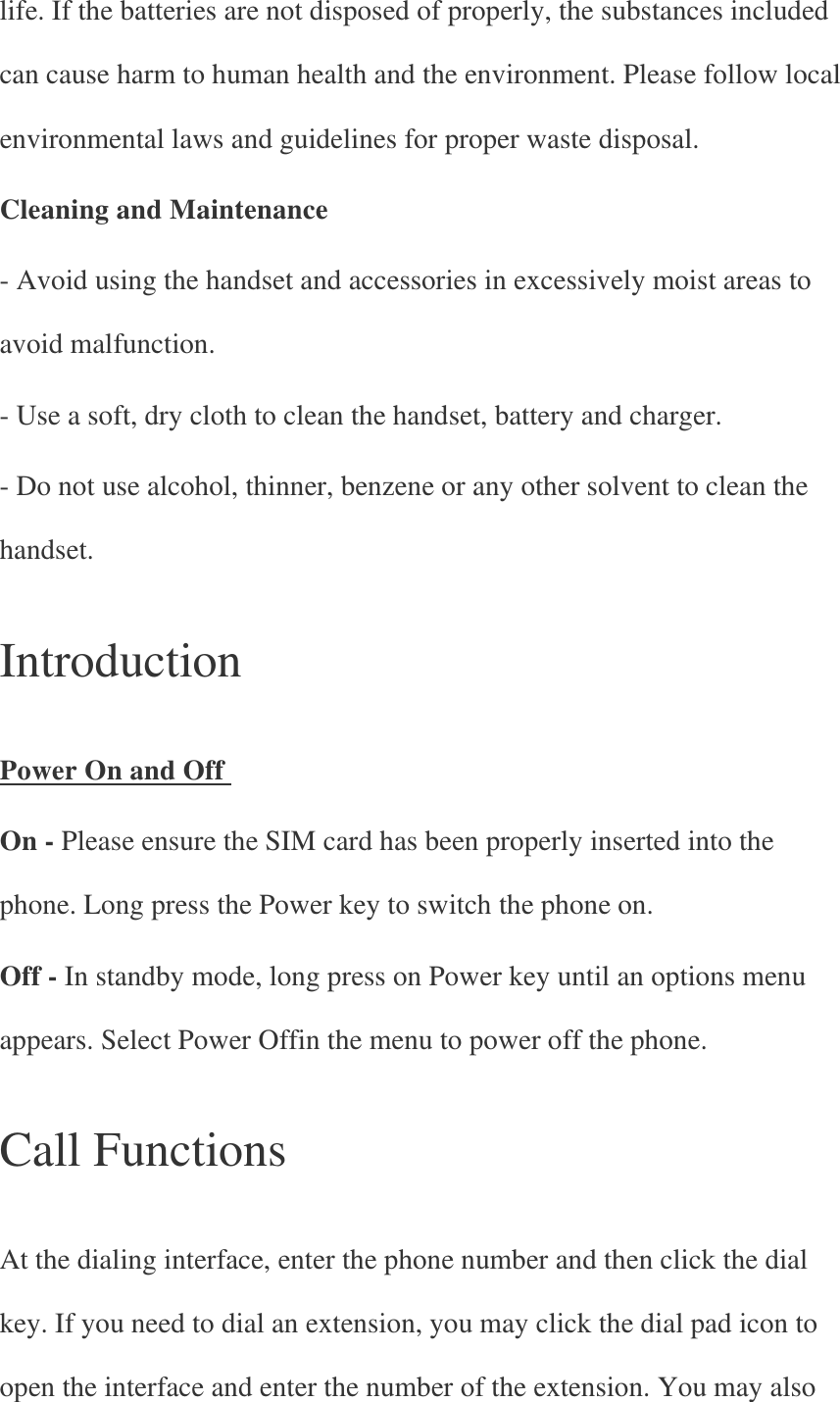 life. If the batteries are not disposed of properly, the substances included can cause harm to human health and the environment. Please follow local environmental laws and guidelines for proper waste disposal. Cleaning and Maintenance - Avoid using the handset and accessories in excessively moist areas to avoid malfunction. - Use a soft, dry cloth to clean the handset, battery and charger. - Do not use alcohol, thinner, benzene or any other solvent to clean the handset.   Introduction   Power On and Off   On - Please ensure the SIM card has been properly inserted into the phone. Long press the Power key to switch the phone on. Off - In standby mode, long press on Power key until an options menu appears. Select Power Offin the menu to power off the phone.   Call Functions   At the dialing interface, enter the phone number and then click the dial key. If you need to dial an extension, you may click the dial pad icon to open the interface and enter the number of the extension. You may also 
