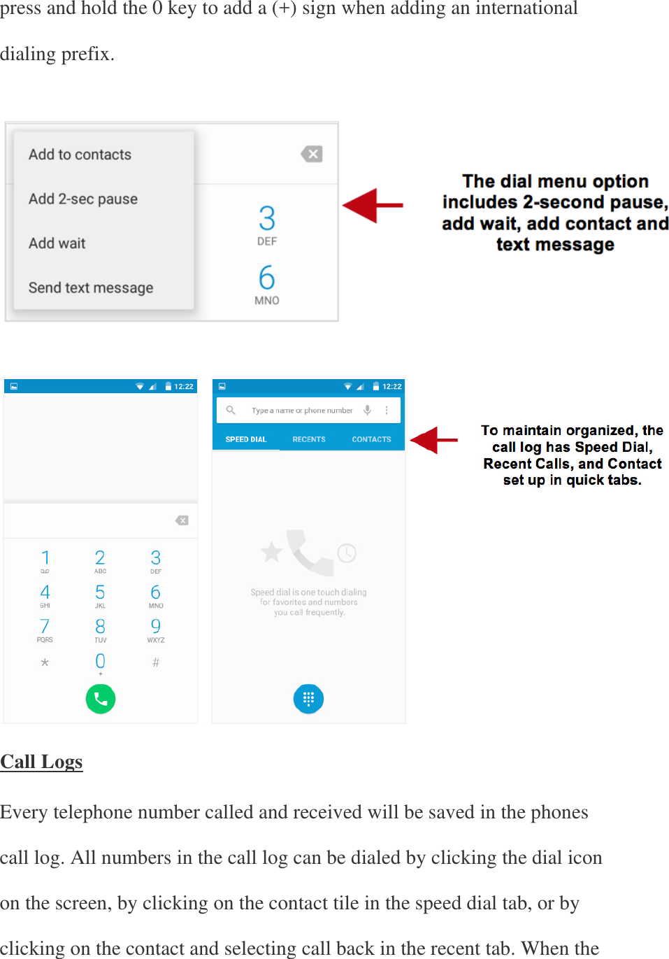 press and hold the 0 key to add a (+) sign when adding an international dialing prefix.       Call Logs Every telephone number called and received will be saved in the phones call log. All numbers in the call log can be dialed by clicking the dial icon on the screen, by clicking on the contact tile in the speed dial tab, or by clicking on the contact and selecting call back in the recent tab. When the 