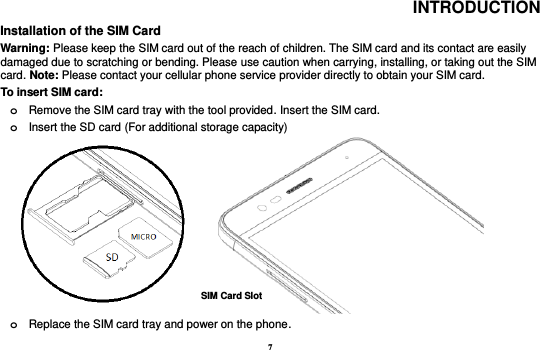 7 INTRODUCTION Installation of the SIM Card                                                                                           Warning: Please keep the SIM card out of the reach of children. The SIM card and its contact are easily damaged due to scratching or bending. Please use caution when carrying, installing, or taking out the SIM card. Note: Please contact your cellular phone service provider directly to obtain your SIM card. To insert SIM card:   o Remove the SIM card tray with the tool provided. Insert the SIM card.   o Insert the SD card (For additional storage capacity)                               o Replace the SIM card tray and power on the phone. SIM Card Slot 