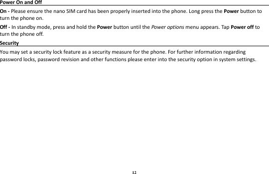 12 Power On and Off                                                                                                                               On - Please ensure the nano SIM card has been properly inserted into the phone. Long press the Power button to turn the phone on. Off - In standby mode, press and hold the Power button until the Power options menu appears. Tap Power off to turn the phone off. Security                                                                                                 You may set a security lock feature as a security measure for the phone. For further information regarding password locks, password revision and other functions please enter into the security option in system settings. 