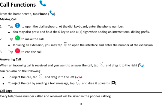 17 Call Functions   From the home screen, tap Phone ( ).   Making Call                                                                                                1. Tap    to open the dial keyboard. At the dial keyboard, enter the phone number.    You may also press and hold the 0 key to add a (+) sign when adding an international dialing prefix. 2. Tap    to make the call.  If dialing an extension, you may tap    to open the interface and enter the number of the extension.   3. Tap    to end the call. Answering Call                                                                                               When an incoming call is received and you want to answer the call, tap    and drag it to the right ( ). You can also do the following:  To reject the call, tap    and drag it to the left ( ).  To reject the call by sending a text message, tap    and drag it upwards ( ). Call Logs                                                                                               Every telephone number called and received will be saved in the phones call log.   