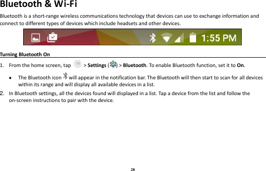 28 Bluetooth &amp; Wi-Fi Bluetooth is a short-range wireless communications technology that devices can use to exchange information and connect to different types of devices which include headsets and other devices.  Turning Bluetooth On                                                                                1. From the home screen, tap    &gt; Settings ( ) &gt; Bluetooth. To enable Bluetooth function, set it to On.  The Bluetooth icon will appear in the notification bar. The Bluetooth will then start to scan for all devices within its range and will display all available devices in a list. 2. In Bluetooth settings, all the devices found will displayed in a list. Tap a device from the list and follow the on-screen instructions to pair with the device.   