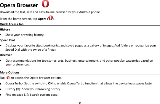 33 Opera Browser  Download the fast, safe and easy-to-use browser for your Android phone. From the home screen, tap Opera ( ). Quick Access Tab                                                                                                    History • Show your browsing history. Speed Dial • Displays your favorite sites, bookmarks, and saved pages as a gallery of images. Add folders or reorganize your Speed Dial with the swipe of a finger. Discover • Get recommendations for top stories, arts, business, entertainment, and other popular categories based on your preferences. More Options                                                                                             Tap    to access the Opera browser options.  Opera Turbo: Set the switch to ON to enable Opera Turbo function that allows the device loads pages faster.  History ( ): Show your browsing history.  Find on page ( ): Search current page. 